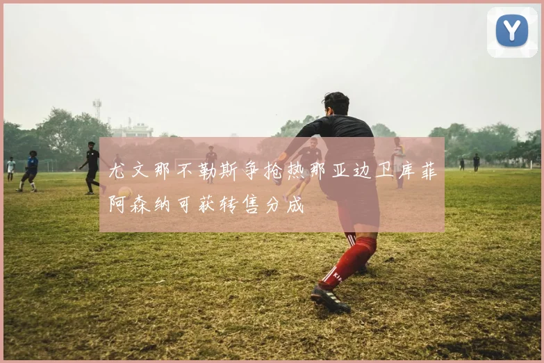 尤文那不勒斯争抢热那亚边卫库菲阿森纳可获转售分成