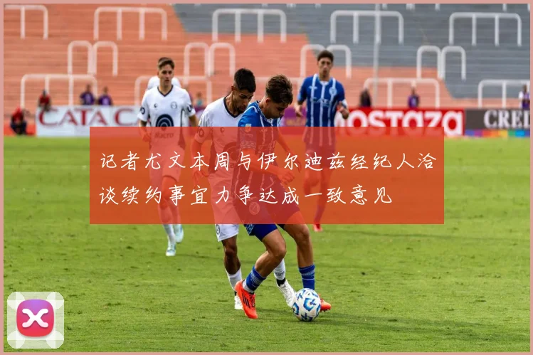 记者尤文本周与伊尔迪兹经纪人洽谈续约事宜力争达成一致意见