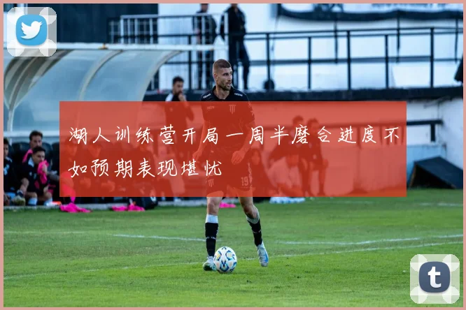 湖人训练营开局一周半磨合进度不如预期表现堪忧
