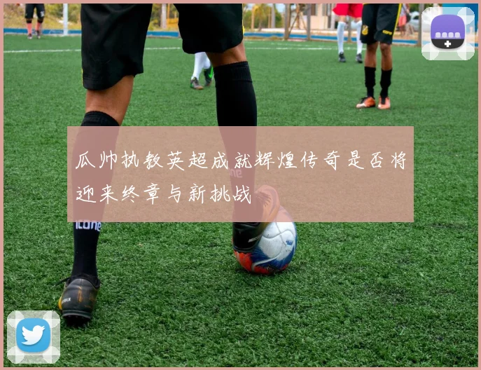 瓜帅执教英超成就辉煌传奇是否将迎来终章与新挑战