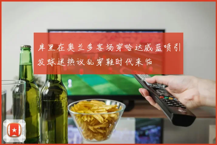 库里在奥兰多客场穿哈达威蓝喷引发球迷热议乱穿鞋时代来临