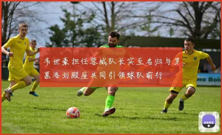 韦世豪担任蓉城队长实至名归与罗慕洛刘殿座共同引领球队前行
