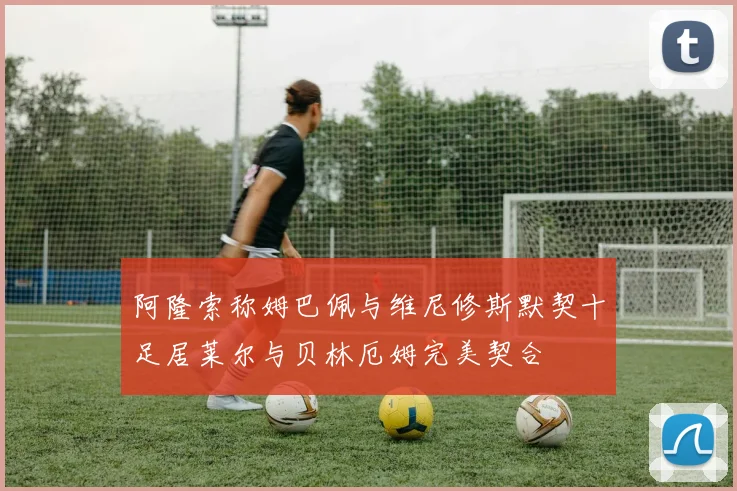 阿隆索称姆巴佩与维尼修斯默契十足居莱尔与贝林厄姆完美契合