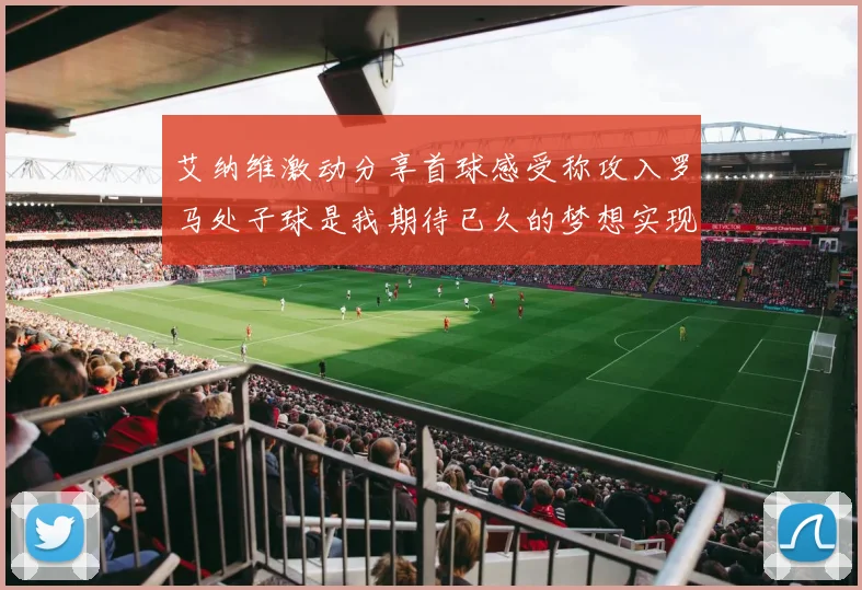 艾纳维激动分享首球感受称攻入罗马处子球是我期待已久的梦想实现